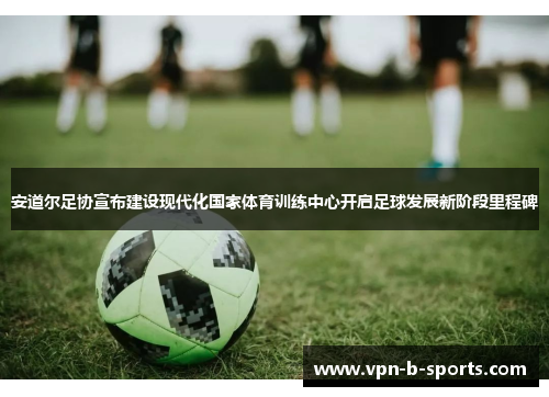 安道尔足协宣布建设现代化国家体育训练中心开启足球发展新阶段里程碑