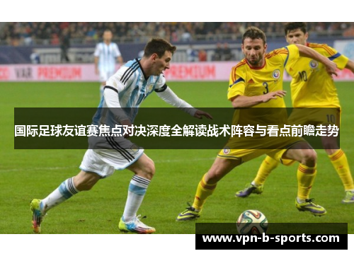 国际足球友谊赛焦点对决深度全解读战术阵容与看点前瞻走势